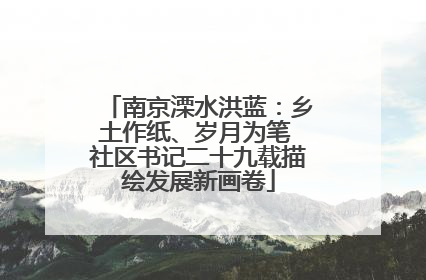 南京溧水洪蓝：乡土作纸、岁月为笔 社区书记二十九载描绘发展新画卷