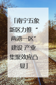 南宁五象新区力推“两港一区”建设 产业集聚效应凸显