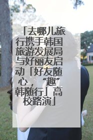 去哪儿旅行携手韩国旅游发展局与好丽友启动「好友随心，“趣”韩随行」高校路演