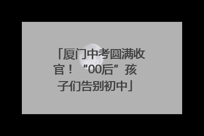 厦门中考圆满收官！“00后”孩子们告别初中