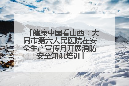 健康中国看山西：大同市第六人民医院在安全生产宣传月开展消防安全知识培训