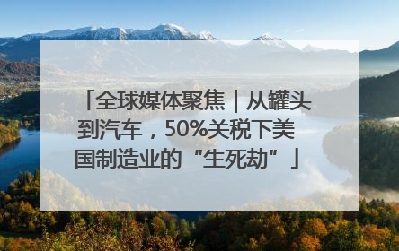 全球媒体聚焦｜从罐头到汽车，50%关税下美国制造业的“生死劫”