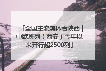 全国主流媒体看陕西｜中欧班列（西安）今年以来开行超2500列