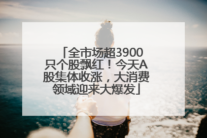 全市场超3900只个股飘红！今天A股集体收涨，大消费领域迎来大爆发