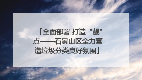 全面部署 打造“靓” 点——石景山区全力营造垃圾分类良好氛围