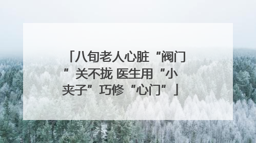 八旬老人心脏“阀门”关不拢 医生用“小夹子”巧修“心门”
