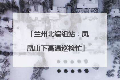 兰州北编组站：凤凰山下高温巡检忙