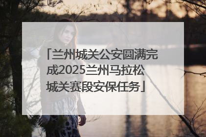 兰州城关公安圆满完成2025兰州马拉松城关赛段安保任务