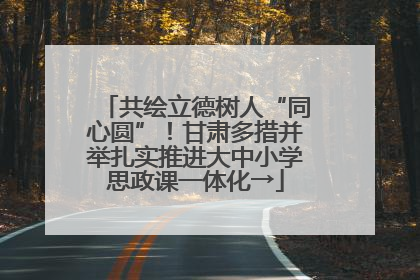 共绘立德树人“同心圆”！甘肃多措并举扎实推进大中小学思政课一体化→