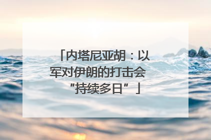 内塔尼亚胡：以军对伊朗的打击会“持续多日”