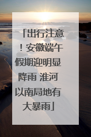 出行注意！安徽端午假期迎明显降雨 淮河以南局地有大暴雨