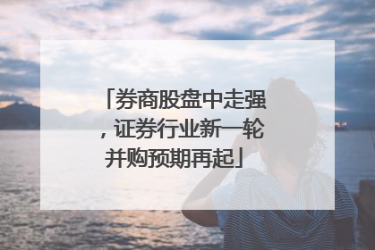 券商股盘中走强，证券行业新一轮并购预期再起