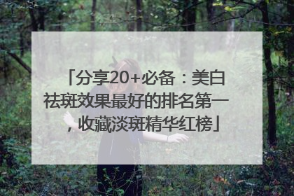 分享20+必备：美白祛斑效果最好的排名第一，收藏淡斑精华红榜