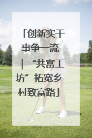 创新实干 事争一流｜“共富工坊”拓宽乡村致富路