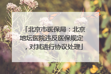 北京市医保局：北京地坛医院违反医保规定，对其进行协议处理