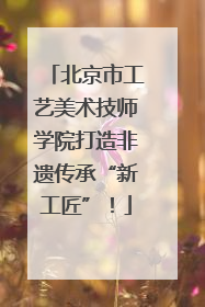 北京市工艺美术技师学院打造非遗传承“新工匠”！