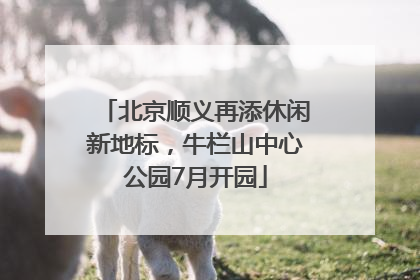 北京顺义再添休闲新地标，牛栏山中心公园7月开园