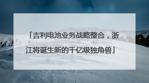 吉利电池业务战略整合，浙江将诞生新的千亿级独角兽