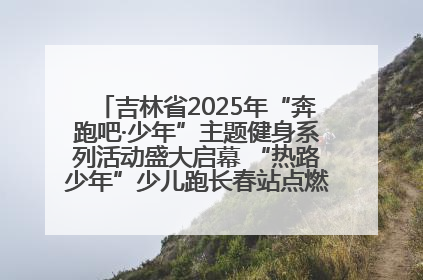 吉林省2025年“奔跑吧·少年”主题健身系列活动盛大启幕 “热路少年”少儿跑长春站点燃少年运动热情