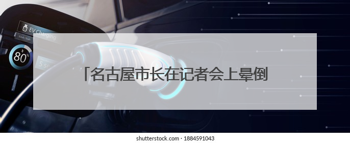 名古屋市长在记者会上晕倒被紧急送院，其会上因“教师偷拍女学童”事件受质询
