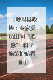 呼玛县政协：专家委员田间“把脉” 科学施策护航春耕