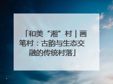 和美“湘”村｜画笔村：古韵与生态交融的传统村落