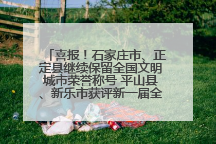 喜报！石家庄市、正定县继续保留全国文明城市荣誉称号 平山县、新乐市获评新一届全国文明城市