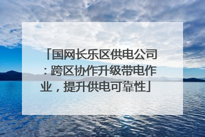 国网长乐区供电公司：跨区协作升级带电作业，提升供电可靠性