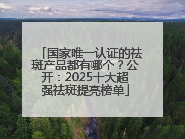 国家唯一认证的祛斑产品都有哪个？公开：2025十大超强祛斑提亮榜单