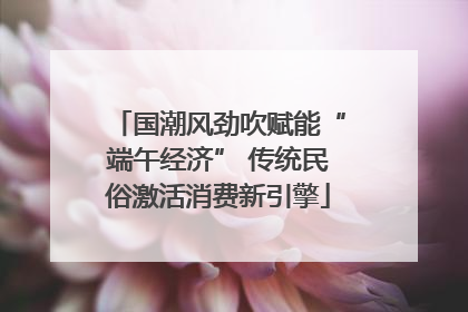 国潮风劲吹赋能“端午经济” 传统民俗激活消费新引擎