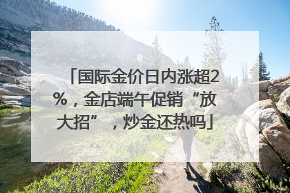 国际金价日内涨超2%，金店端午促销“放大招”，炒金还热吗