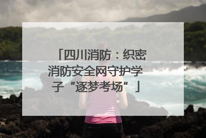 四川消防：织密消防安全网守护学子“逐梦考场”