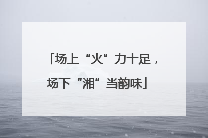 场上“火”力十足，场下“湘”当韵味