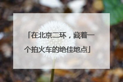 在北京二环，藏着一个拍火车的绝佳地点