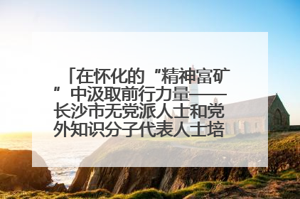 在怀化的“精神富矿”中汲取前行力量——长沙市无党派人士和党外知识分子代表人士培训班在怀化圆满举办