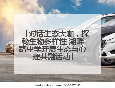 对话生态大咖，探秘生物多样性 湖畔路中学开展生态与心理共融活动