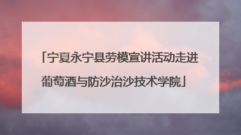 宁夏永宁县劳模宣讲活动走进葡萄酒与防沙治沙技术学院
