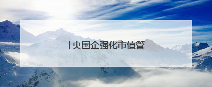 央国企强化市值管理加速估值重塑