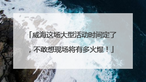 威海这场大型活动时间定了，不敢想现场将有多火爆！