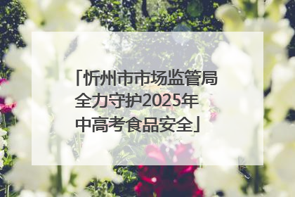 忻州市市场监管局全力守护2025年中高考食品安全