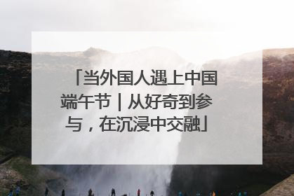 当外国人遇上中国端午节｜从好奇到参与，在沉浸中交融