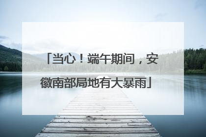 当心！端午期间，安徽南部局地有大暴雨