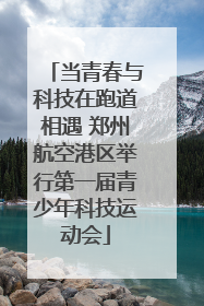 当青春与科技在跑道相遇 郑州航空港区举行第一届青少年科技运动会