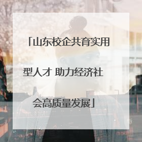 山东校企共育实用型人才 助力经济社会高质量发展