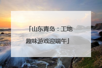 山东青岛：工地趣味游戏迎端午