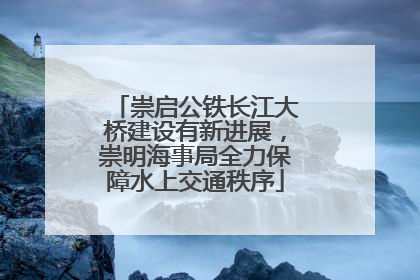 崇启公铁长江大桥建设有新进展，崇明海事局全力保障水上交通秩序