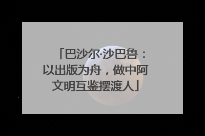 巴沙尔·沙巴鲁：以出版为舟，做中阿文明互鉴摆渡人