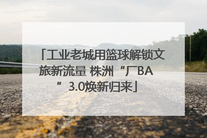 工业老城用篮球解锁文旅新流量 株洲“厂BA”3.0焕新归来