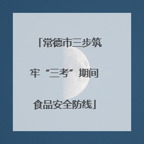 常德市三步筑牢“三考”期间食品安全防线