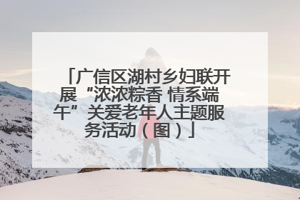 广信区湖村乡妇联开展“浓浓粽香 情系端午”关爱老年人主题服务活动（图）